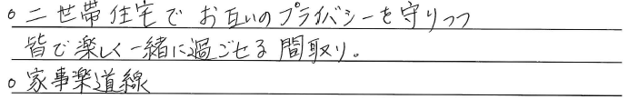 ・二世帯住宅でお互いの<br />
プライバシーを守りつつ、<br />
皆で楽しく一緒に過ごせる間取り。<br />
・家事楽道線