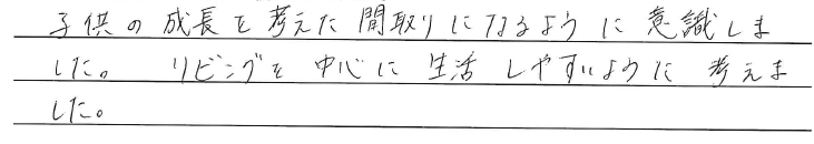 子供の成長を考えた間取りになるように<br />
意識しました。<br />
<br />
リビングを中心に生活しやすいように<br />
考えました。