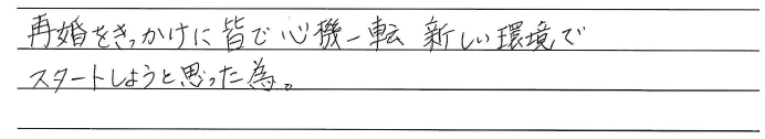 再婚をきっかけに皆で心機一転<br />
新しい環境でスタートしようと<br />
思った為。
