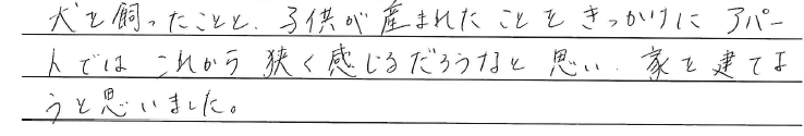 犬を飼ったことと、<br />
子供がうまれたことをきっかけに<br />
<br />
アパートではこれから<br />
狭く感じるだろうなと思い<br />
家をたてようと思いました。