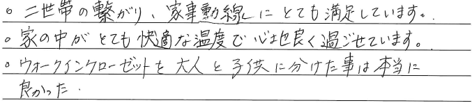 ・二世帯の繋がり、家事動線に<br />
とても満足しています。<br />
・家の中がとても快適な温度で<br />
心地良く過ごせています。<br />
・ウォークインクローゼットを<br />
大人と子供に分けた事は<br />
本当に良かった。