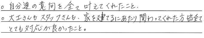 ・自分達の意向を全て叶えてくれたこと。<br />
・大工さんもスタッフさんも、<br />
家を建てるにあたり関わってくれた方皆<br />
全てとても対応が良かったこと。