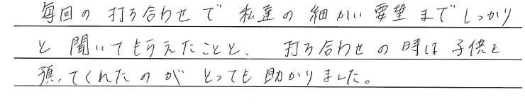 毎回の打ち合わせで<br />
私達の細かい要望まで<br />
しっかりと聞いてもらえたことと、<br />
<br />
打ち合わせと時は子供を預かってくれたのが<br />
とても助かりました。