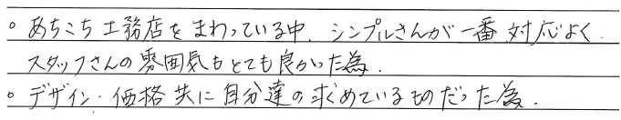 ・あちこち工務店をまわっている中、<br />
シンプルさんが一番対応よく、<br />
スタッフさんの雰囲気もとても良かった為。<br />
・デザイン・価格共に<br />
自分達の求めているものだった為。