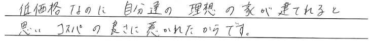 低価格なのに自分達の理想の家が建てれると思い<br />
コスパの良さに惹かれたからです。