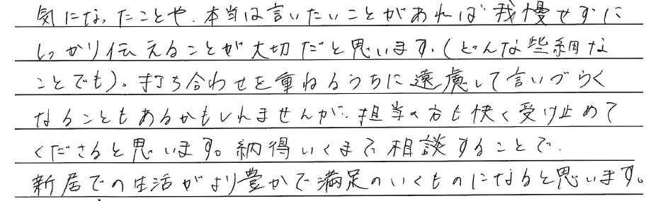 気になったことや、<br />
本当は言いたいことがあれば<br />
我慢せずにしっかり伝えることが<br />
大切だと思います。<br />
(どんな些細なことでも)。<br />
<br />
打ち合わせを重ねるうちに<br />
遠慮して言いづらくなることも<br />
あるかもしれませんが、<br />
担当の方も快く<br />
受け止めてくださると思います。<br />
<br />
納得いくまで相談することで、<br />
新居での生活がより豊かで<br />
満足のいくものになると思います。