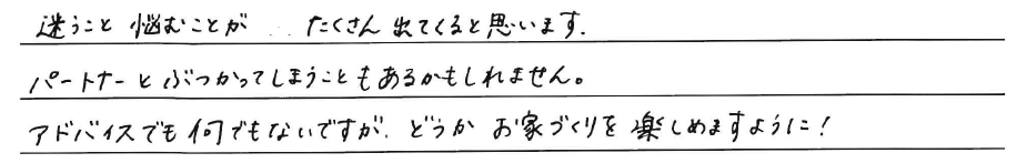 迷うこと悩むことがたくさん出てくると<br />
思います。<br />
パートナーとぶつかってしまうことも<br />
あるかもしれません。<br />
<br />
アドバイスでも何でもないですが、どうか<br />
お家づくりを楽しめますように！