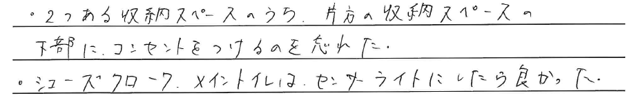 ・2つある収納スペースのうち、<br />
片方の収納スペースの下部に、<br />
コンセントをつけるのを忘れた。<br />
<br />
・シューズクローク・メイントイレは、<br />
センサーライトにしたら良かった。