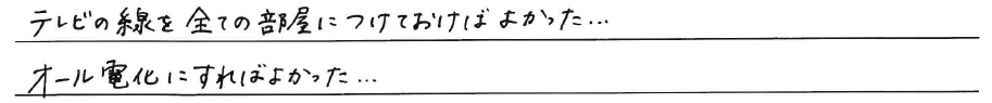 テレビの線を全て部屋につけておけば<br />
よかった、、、<br />
<br />
オール電化にすればよかった、、、