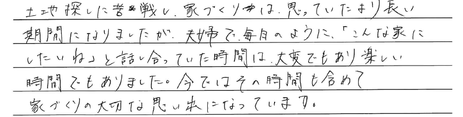 土地探しに苦戦し、<br />
家づくりは思っていたより<br />
長い期間になりましたが、<br />
夫婦で毎日のように、<br />
「こんな家にしたいね」と<br />
話し合っていた時間は、<br />
大変でもあり楽しい時間でもありました。<br />
<br />
今ではその時間も含めて<br />
家づくりの大切な思い出になっています。<br />

