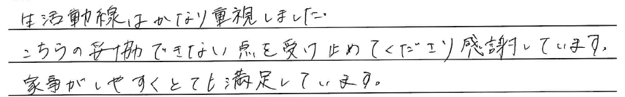 生活動線はかなり重視しました。<br />
<br />
こちらの妥協できない点を<br />
受け止めてくださり感謝しています。<br />
<br />
家事がしやすくとても満足しています。