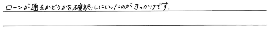 ローンが通るかどうかを確認しに<br />
いったのがきっかけです。